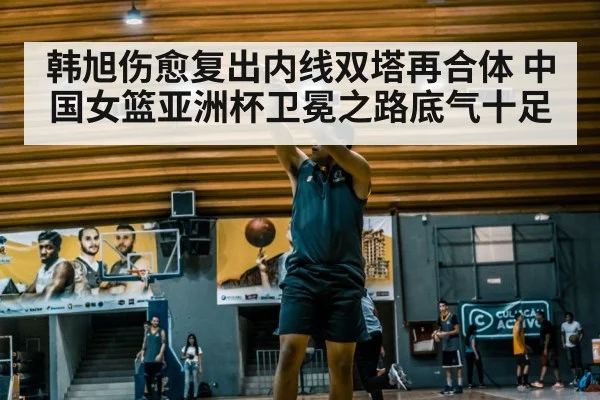 韩旭伤愈复出内线双塔再合体 中国女篮亚洲杯卫冕之路底气十足